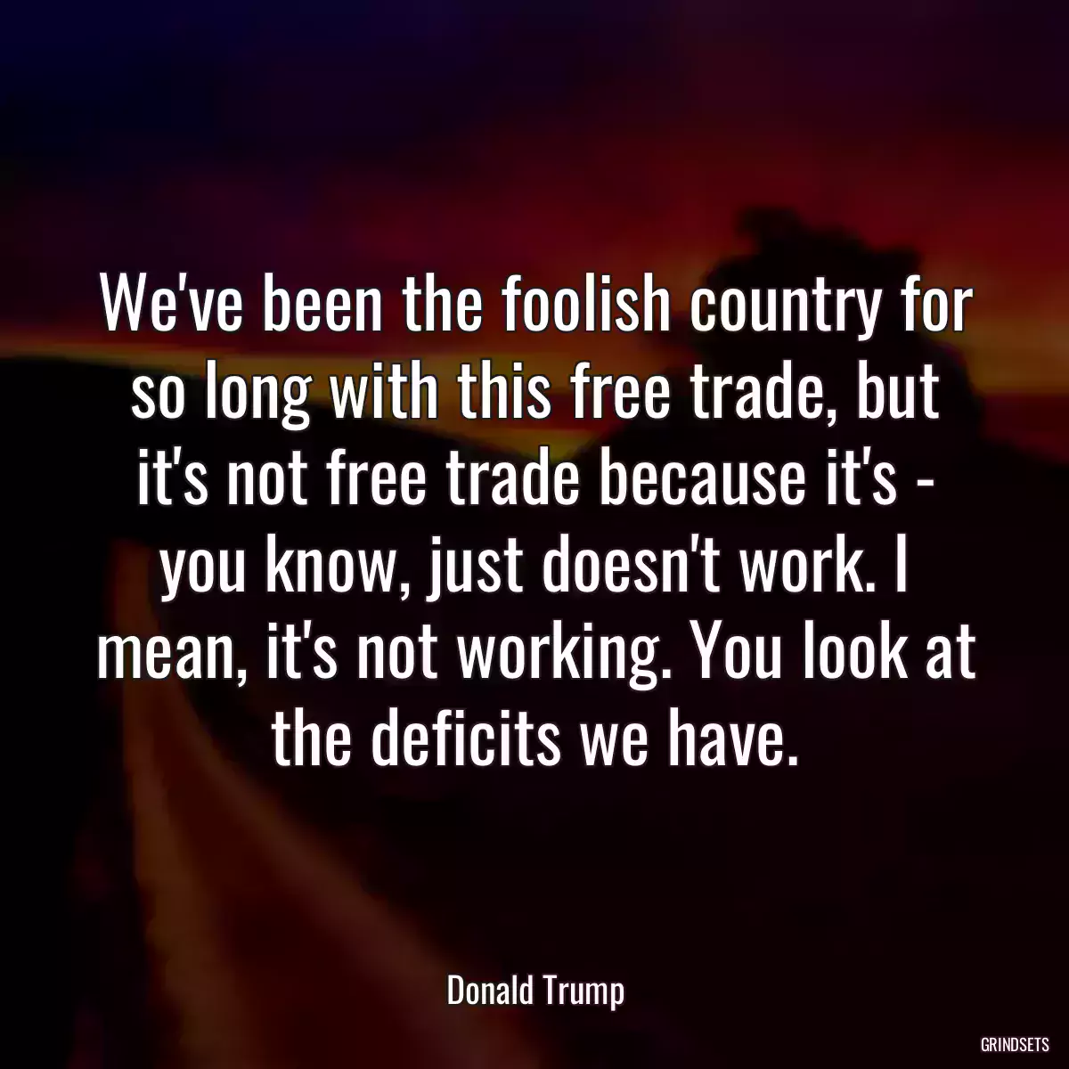 We\'ve been the foolish country for so long with this free trade, but it\'s not free trade because it\'s - you know, just doesn\'t work. I mean, it\'s not working. You look at the deficits we have.