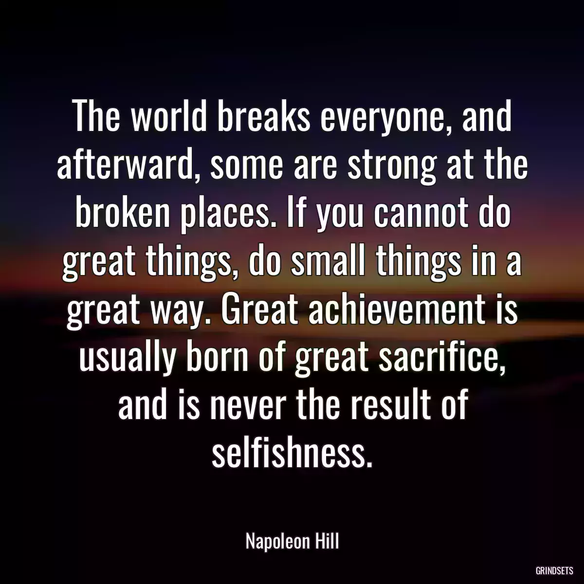 The world breaks everyone, and afterward, some are strong at the broken places. If you cannot do great things, do small things in a great way. Great achievement is usually born of great sacrifice, and is never the result of selfishness.