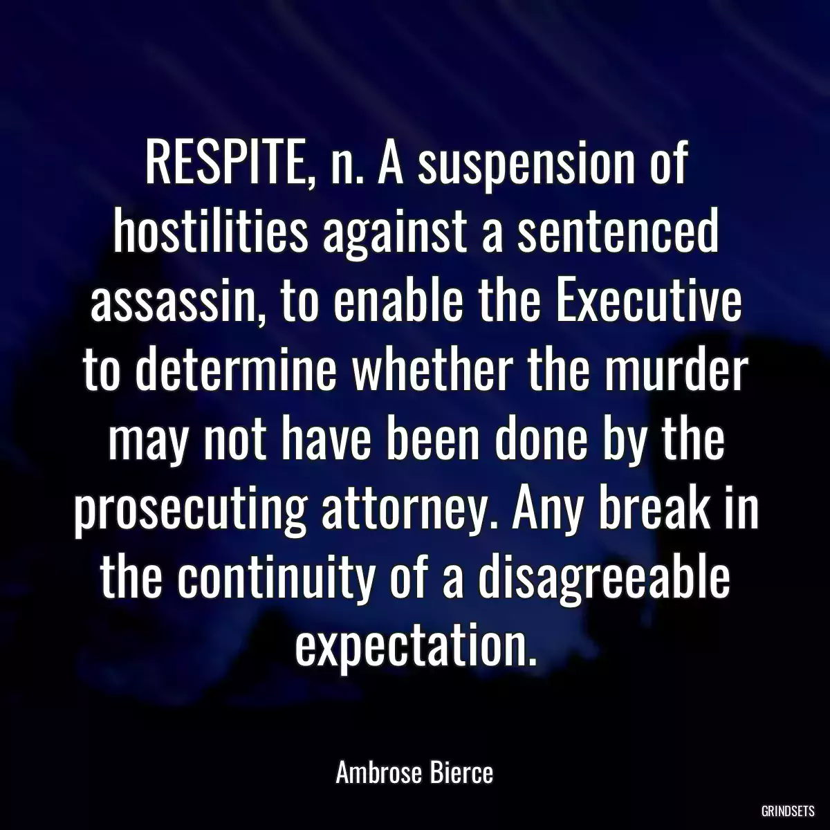 RESPITE, n. A suspension of hostilities against a sentenced assassin, to enable the Executive to determine whether the murder may not have been done by the prosecuting attorney. Any break in the continuity of a disagreeable expectation.