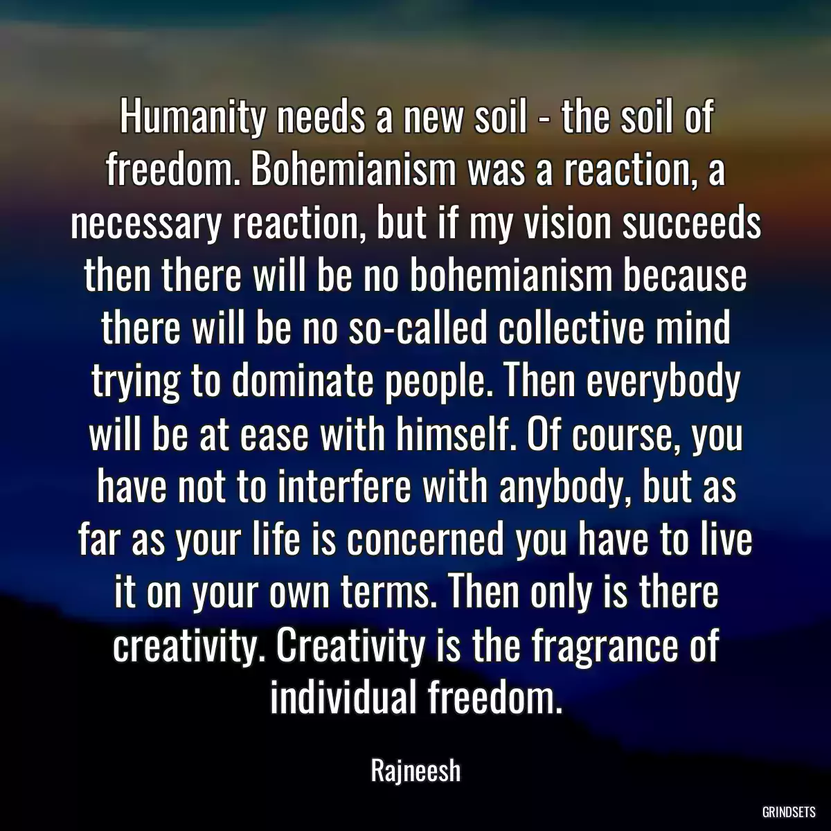 Humanity needs a new soil - the soil of freedom. Bohemianism was a reaction, a necessary reaction, but if my vision succeeds then there will be no bohemianism because there will be no so-called collective mind trying to dominate people. Then everybody will be at ease with himself. Of course, you have not to interfere with anybody, but as far as your life is concerned you have to live it on your own terms. Then only is there creativity. Creativity is the fragrance of individual freedom.