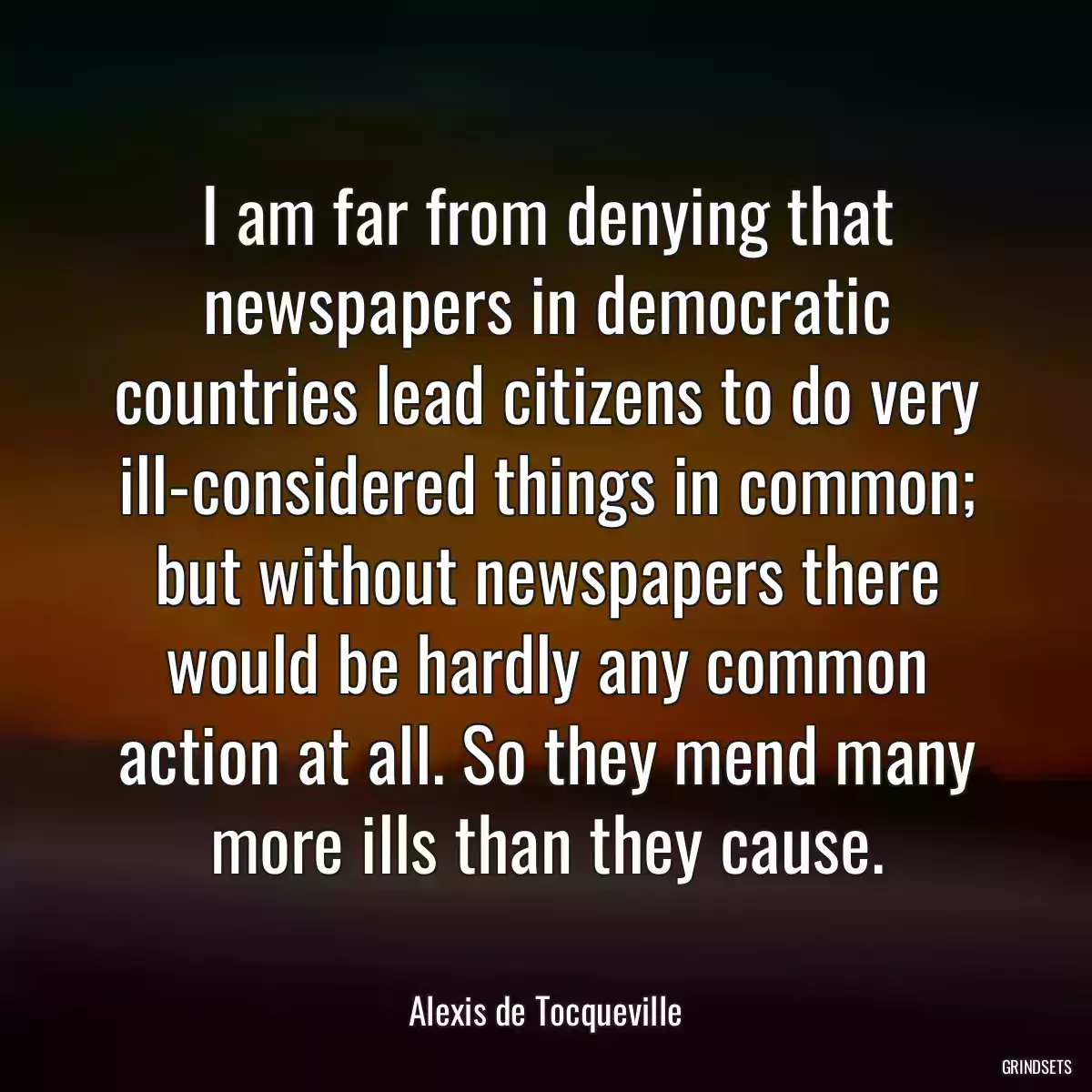 I am far from denying that newspapers in democratic countries lead citizens to do very ill-considered things in common; but without newspapers there would be hardly any common action at all. So they mend many more ills than they cause.