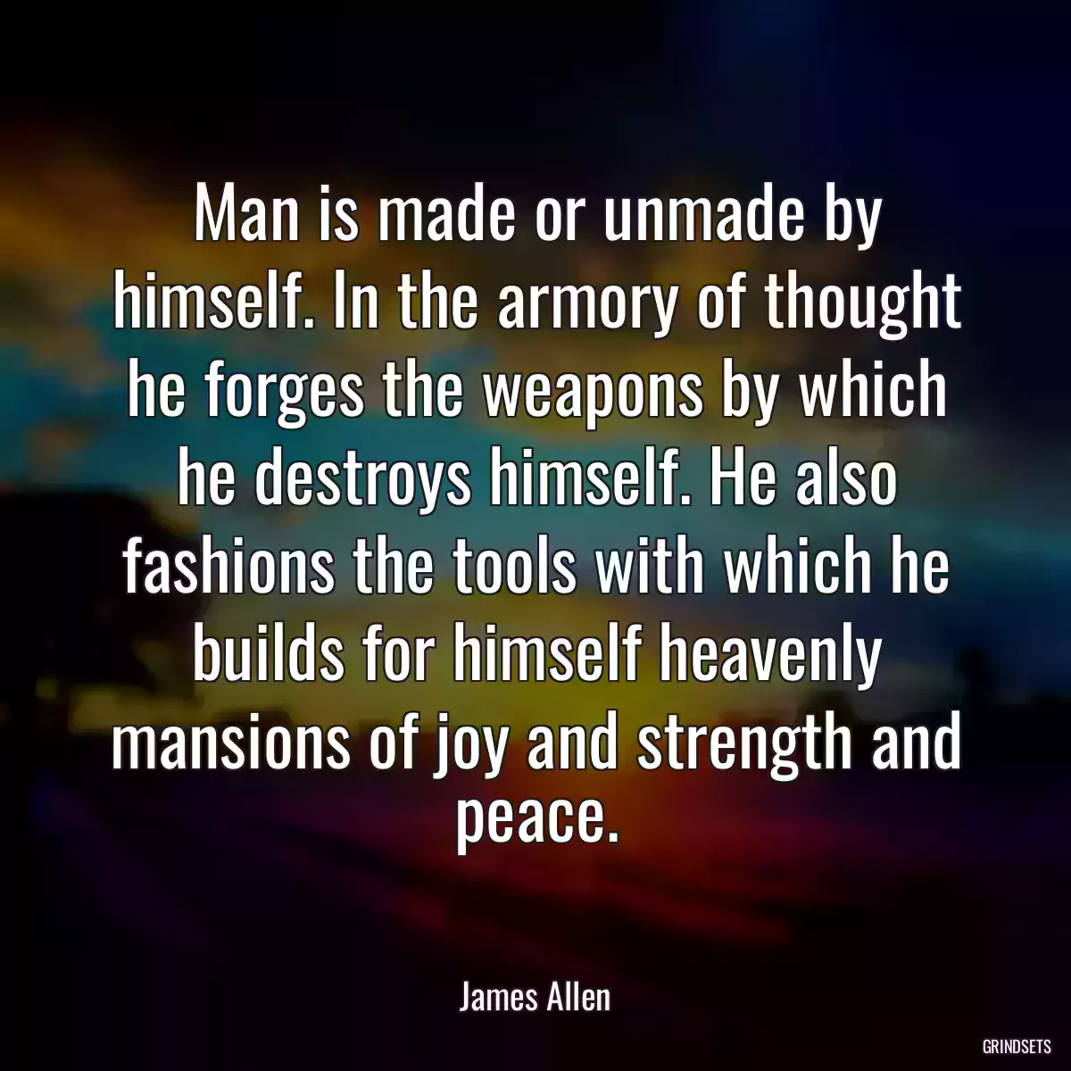 Man is made or unmade by himself. In the armory of thought he forges the weapons by which he destroys himself. He also fashions the tools with which he builds for himself heavenly mansions of joy and strength and peace.