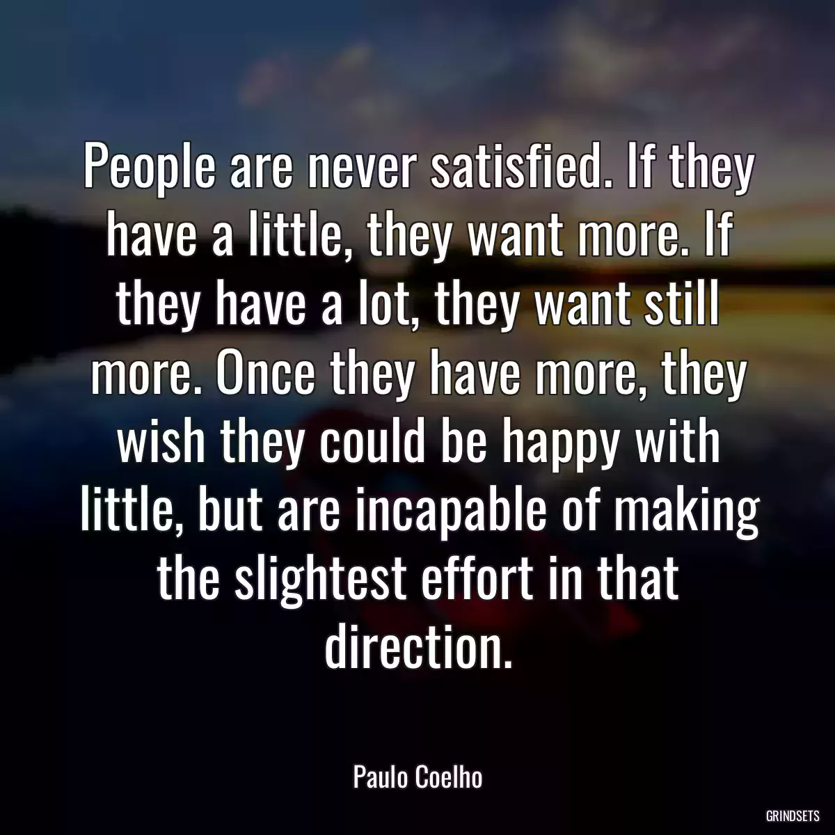 People are never satisfied. If they have a little, they want more. If they have a lot, they want still more. Once they have more, they wish they could be happy with little, but are incapable of making the slightest effort in that direction.