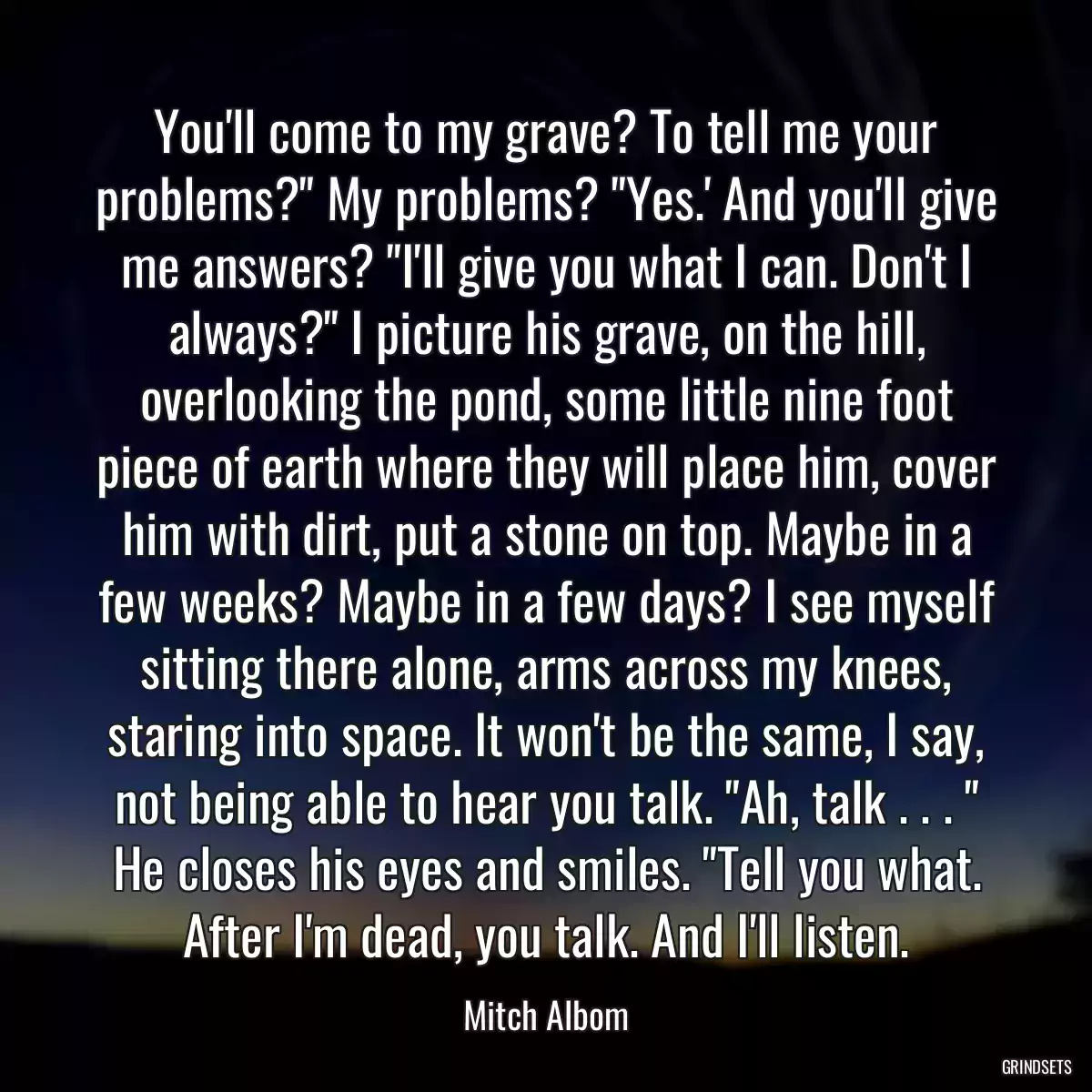 You\'ll come to my grave? To tell me your problems?\