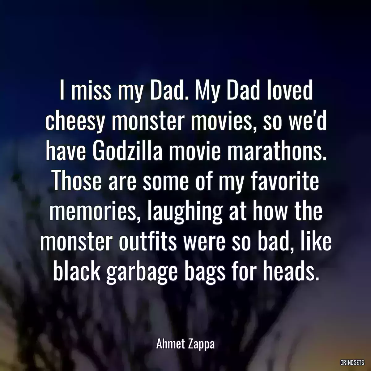 I miss my Dad. My Dad loved cheesy monster movies, so we\'d have Godzilla movie marathons. Those are some of my favorite memories, laughing at how the monster outfits were so bad, like black garbage bags for heads.