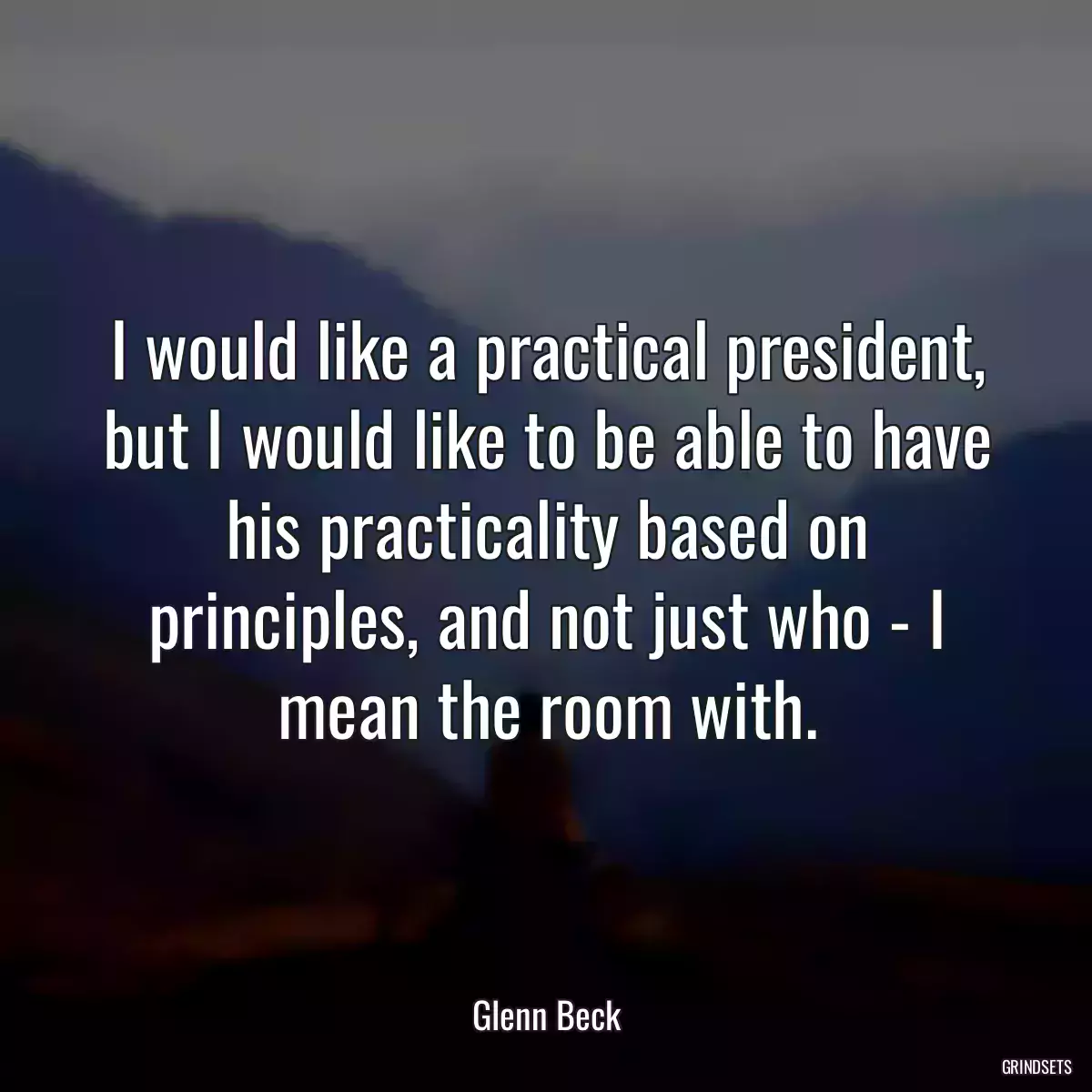 I would like a practical president, but I would like to be able to have his practicality based on principles, and not just who - I mean the room with.