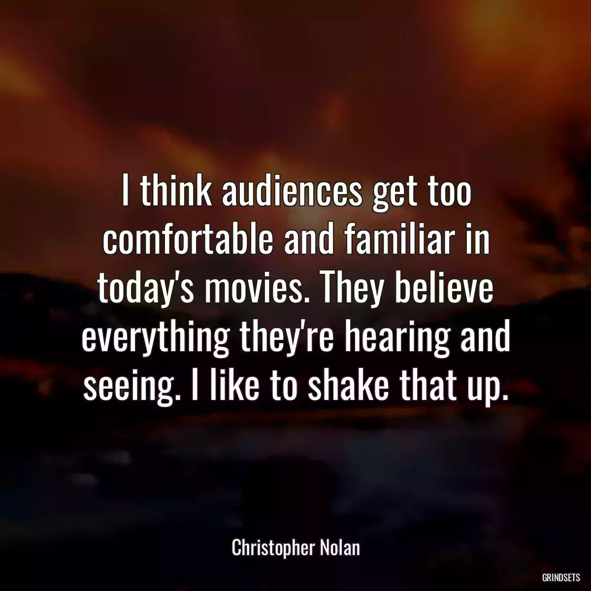 I think audiences get too comfortable and familiar in today\'s movies. They believe everything they\'re hearing and seeing. I like to shake that up.