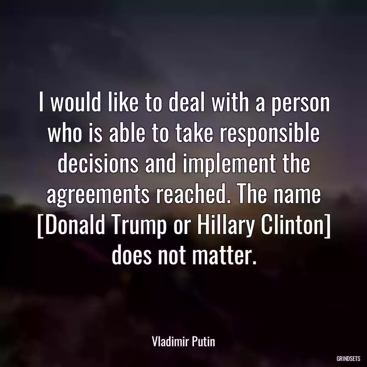 I would like to deal with a person who is able to take responsible decisions and implement the agreements reached. The name [Donald Trump or Hillary Clinton] does not matter.