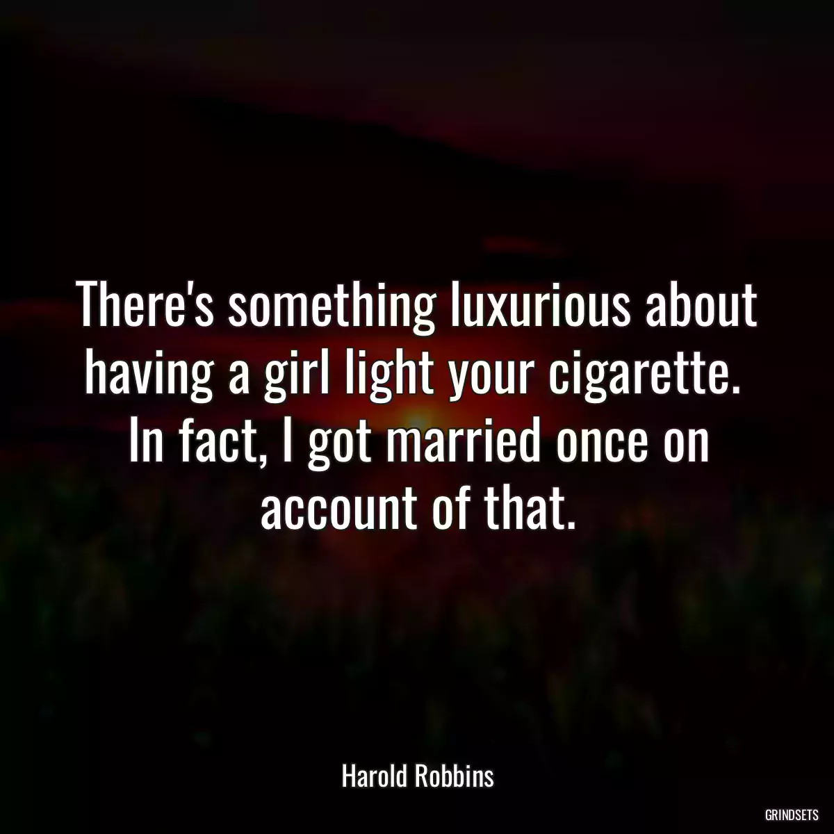 There\'s something luxurious about having a girl light your cigarette.  In fact, I got married once on account of that.