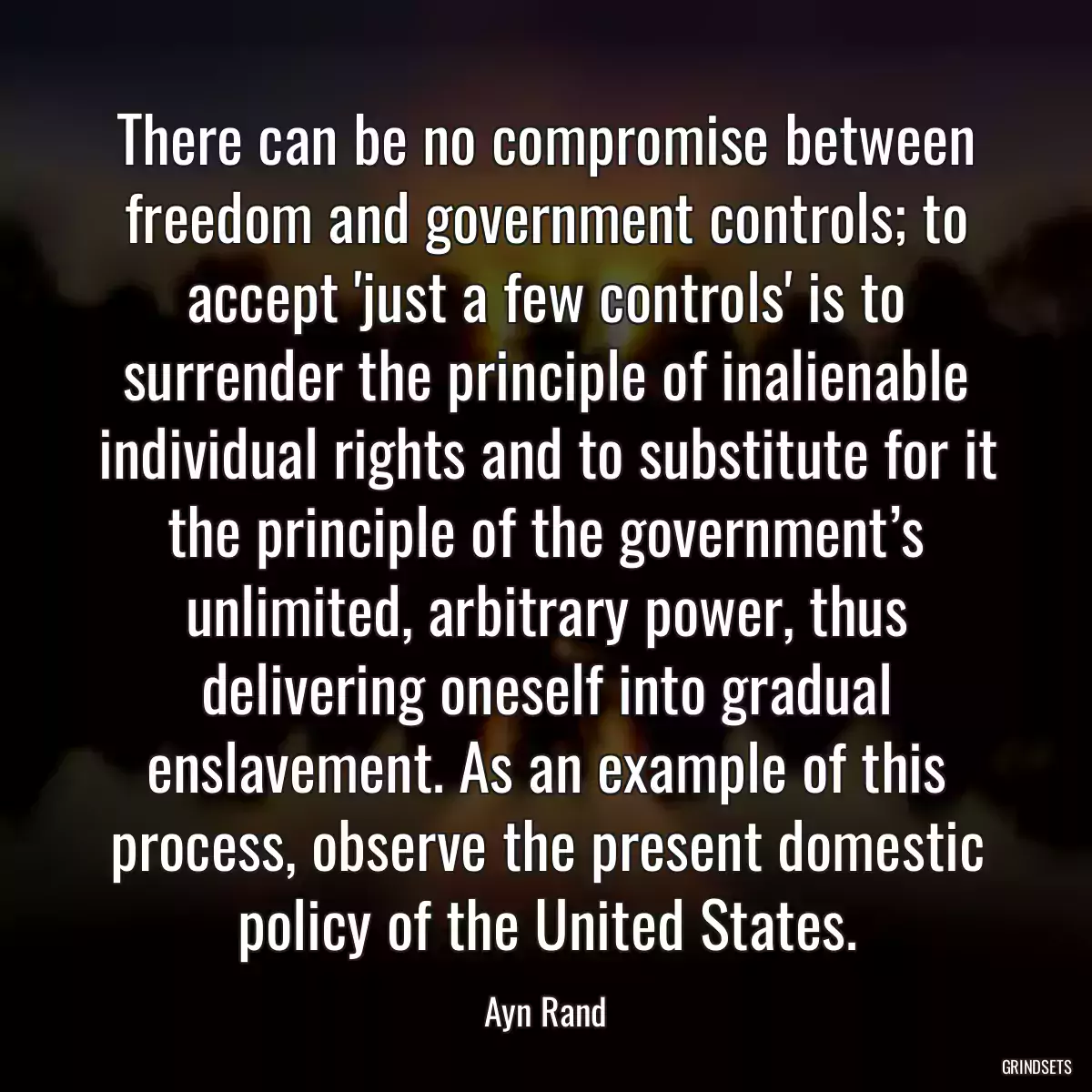 There can be no compromise between freedom and government controls; to accept \'just a few controls\' is to surrender the principle of inalienable individual rights and to substitute for it the principle of the government’s unlimited, arbitrary power, thus delivering oneself into gradual enslavement. As an example of this process, observe the present domestic policy of the United States.