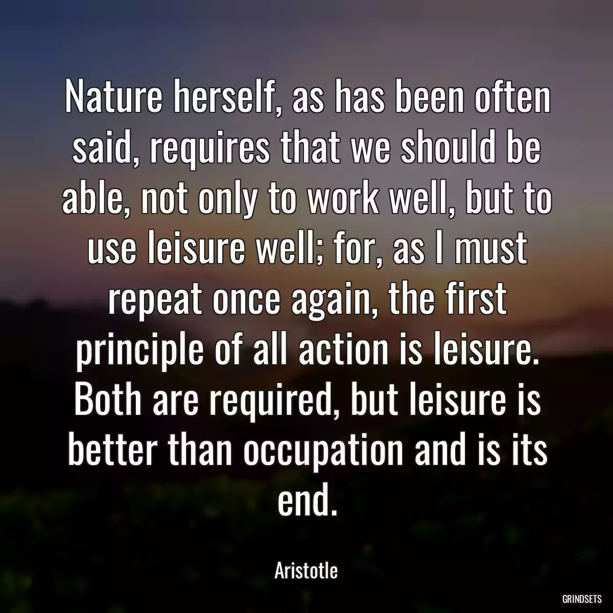 Nature herself, as has been often said, requires that we should be able, not only to work well, but to use leisure well; for, as I must repeat once again, the first principle of all action is leisure. Both are required, but leisure is better than occupation and is its end.