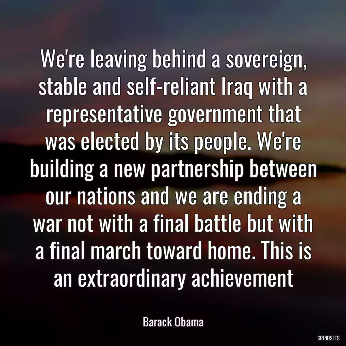 We\'re leaving behind a sovereign, stable and self-reliant Iraq with a representative government that was elected by its people. We\'re building a new partnership between our nations and we are ending a war not with a final battle but with a final march toward home. This is an extraordinary achievement