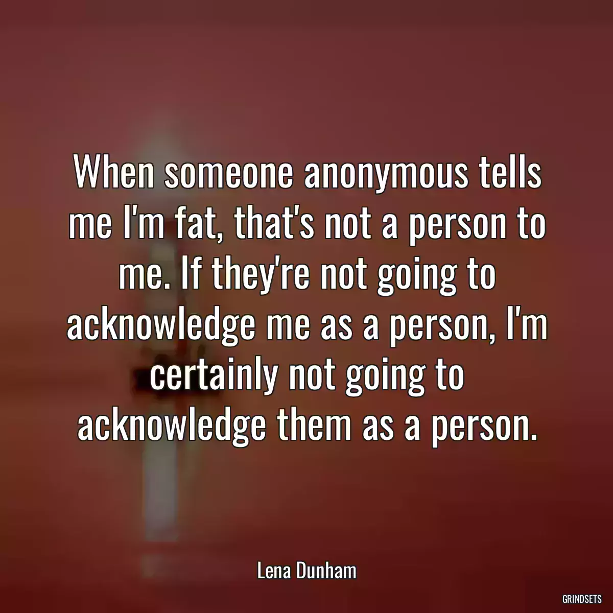 When someone anonymous tells me I\'m fat, that\'s not a person to me. If they\'re not going to acknowledge me as a person, I\'m certainly not going to acknowledge them as a person.