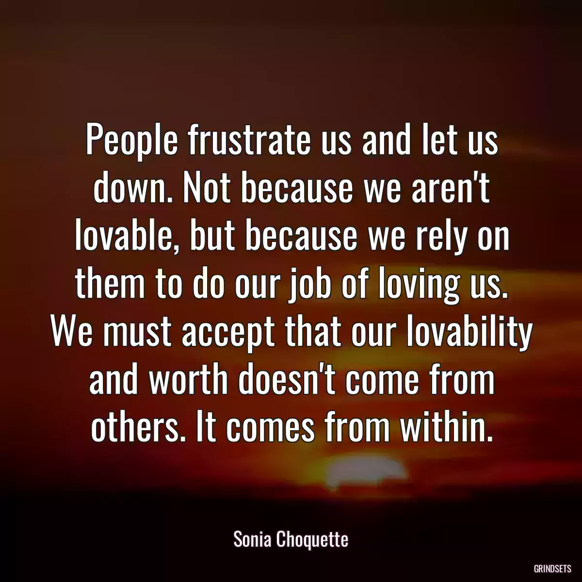 People frustrate us and let us down. Not because we aren\'t lovable, but because we rely on them to do our job of loving us. We must accept that our lovability and worth doesn\'t come from others. It comes from within.