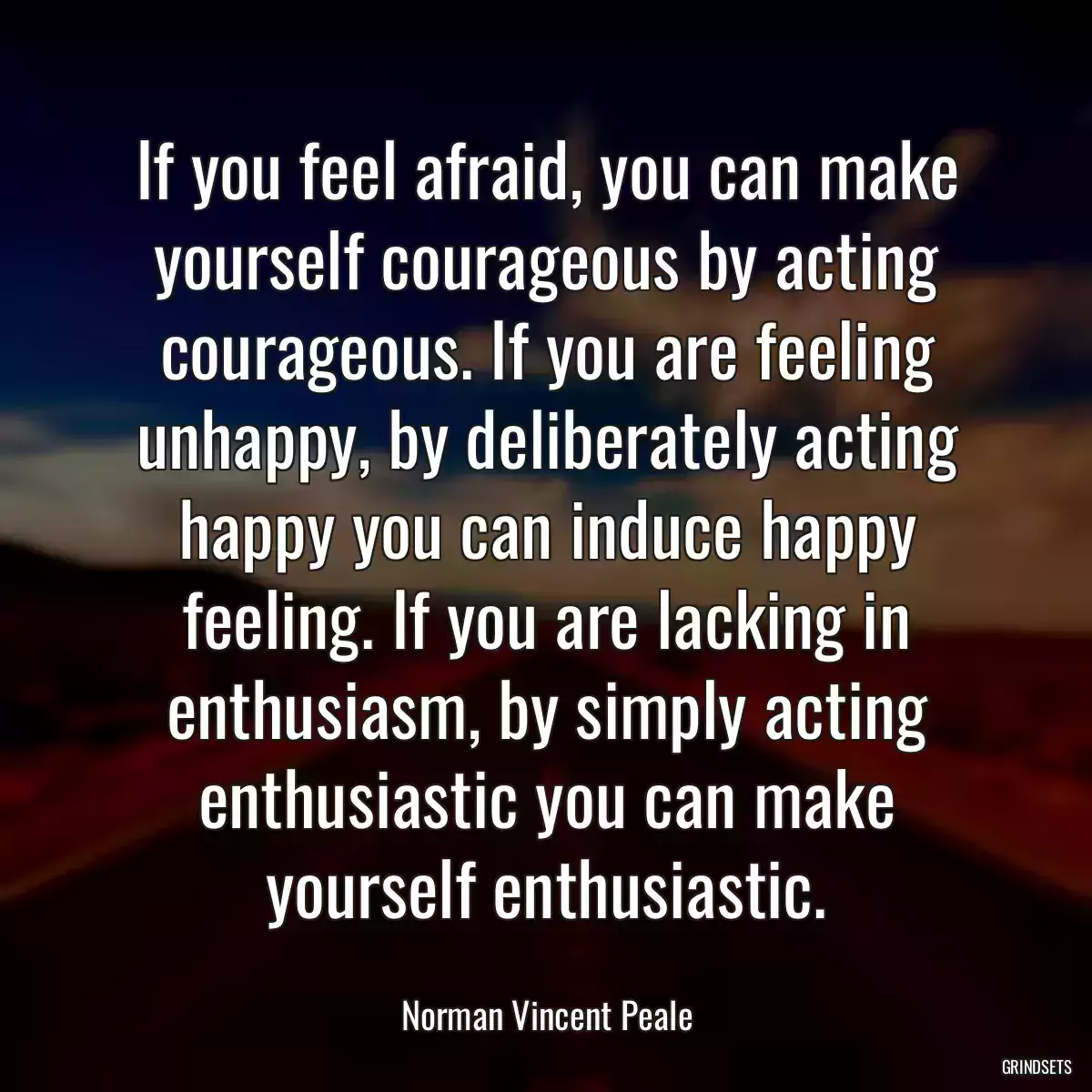 If you feel afraid, you can make yourself courageous by acting courageous. If you are feeling unhappy, by deliberately acting happy you can induce happy feeling. If you are lacking in enthusiasm, by simply acting enthusiastic you can make yourself enthusiastic.