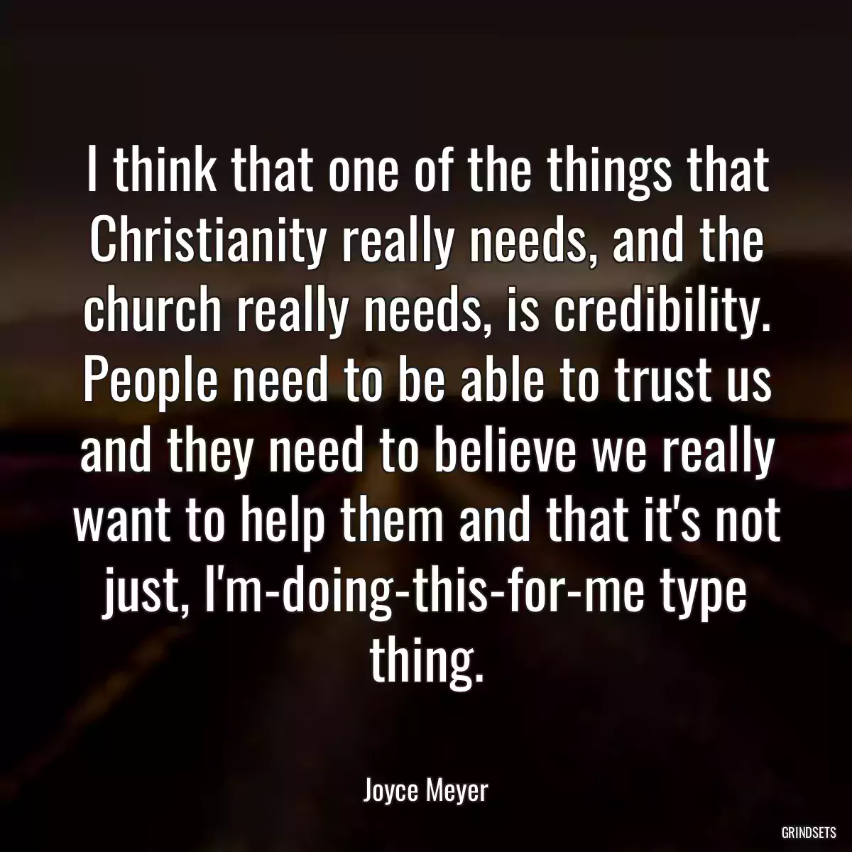 I think that one of the things that Christianity really needs, and the church really needs, is credibility. People need to be able to trust us and they need to believe we really want to help them and that it\'s not just, I\'m-doing-this-for-me type thing.