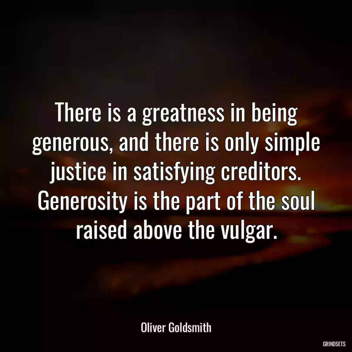 There is a greatness in being generous, and there is only simple justice in satisfying creditors. Generosity is the part of the soul raised above the vulgar.