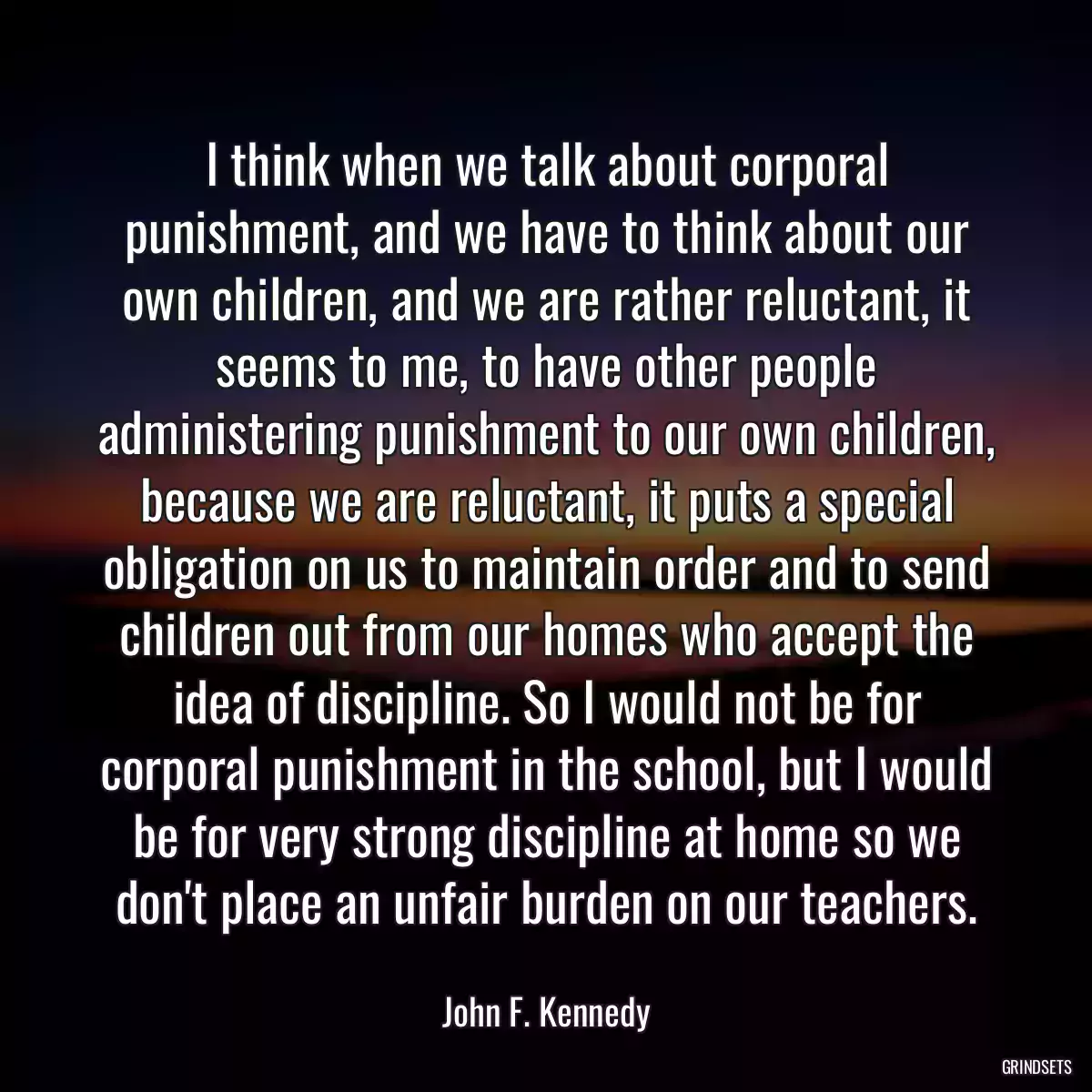 I think when we talk about corporal punishment, and we have to think about our own children, and we are rather reluctant, it seems to me, to have other people administering punishment to our own children, because we are reluctant, it puts a special obligation on us to maintain order and to send children out from our homes who accept the idea of discipline. So I would not be for corporal punishment in the school, but I would be for very strong discipline at home so we don\'t place an unfair burden on our teachers.