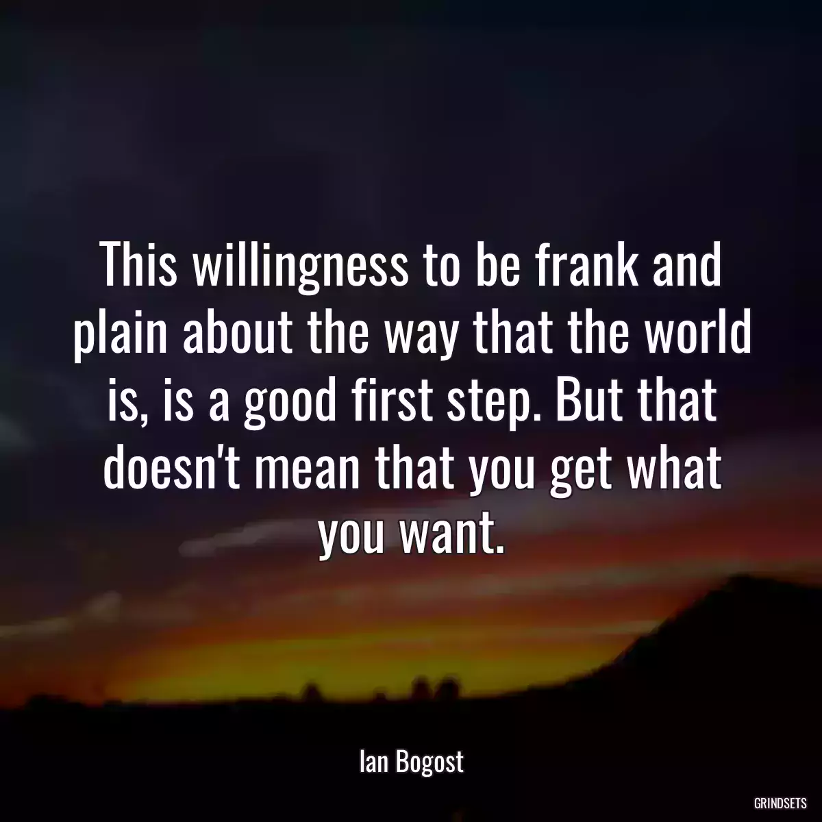 This willingness to be frank and plain about the way that the world is, is a good first step. But that doesn\'t mean that you get what you want.