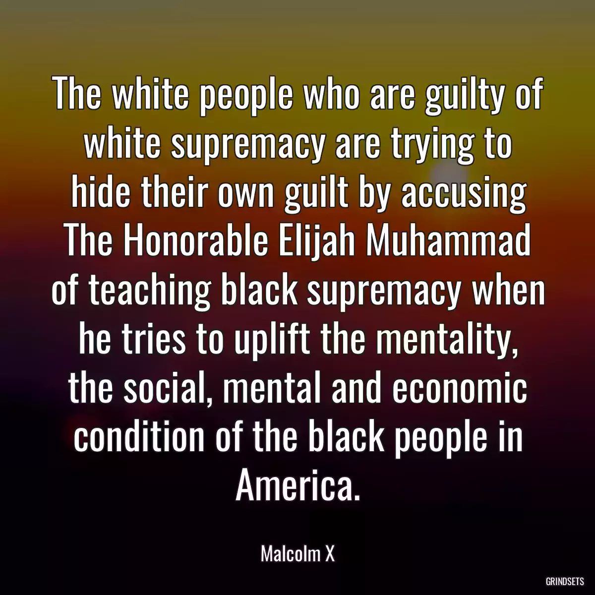 The white people who are guilty of white supremacy are trying to hide their own guilt by accusing The Honorable Elijah Muhammad of teaching black supremacy when he tries to uplift the mentality, the social, mental and economic condition of the black people in America.