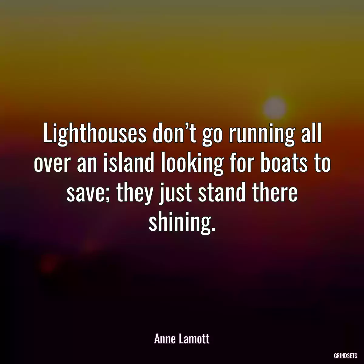 Lighthouses don’t go running all over an island looking for boats to save; they just stand there shining.