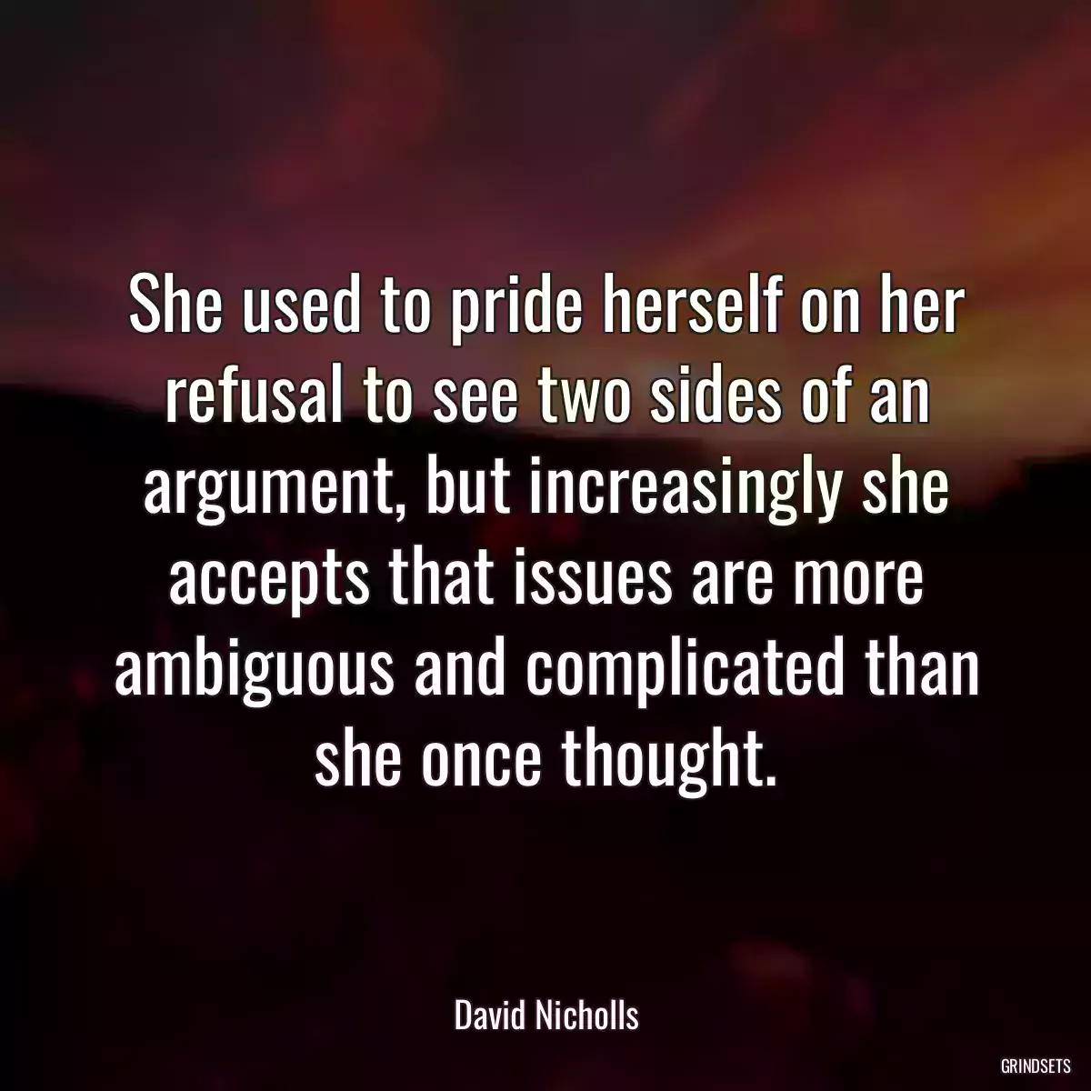 She used to pride herself on her refusal to see two sides of an argument, but increasingly she accepts that issues are more ambiguous and complicated than she once thought.