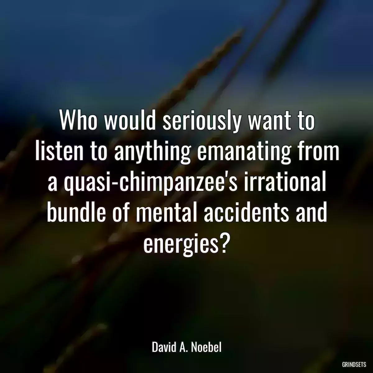 Who would seriously want to listen to anything emanating from a quasi-chimpanzee\'s irrational bundle of mental accidents and energies?