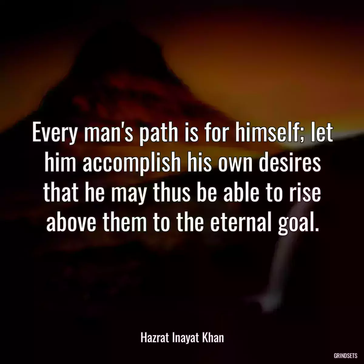 Every man\'s path is for himself; let him accomplish his own desires that he may thus be able to rise above them to the eternal goal.