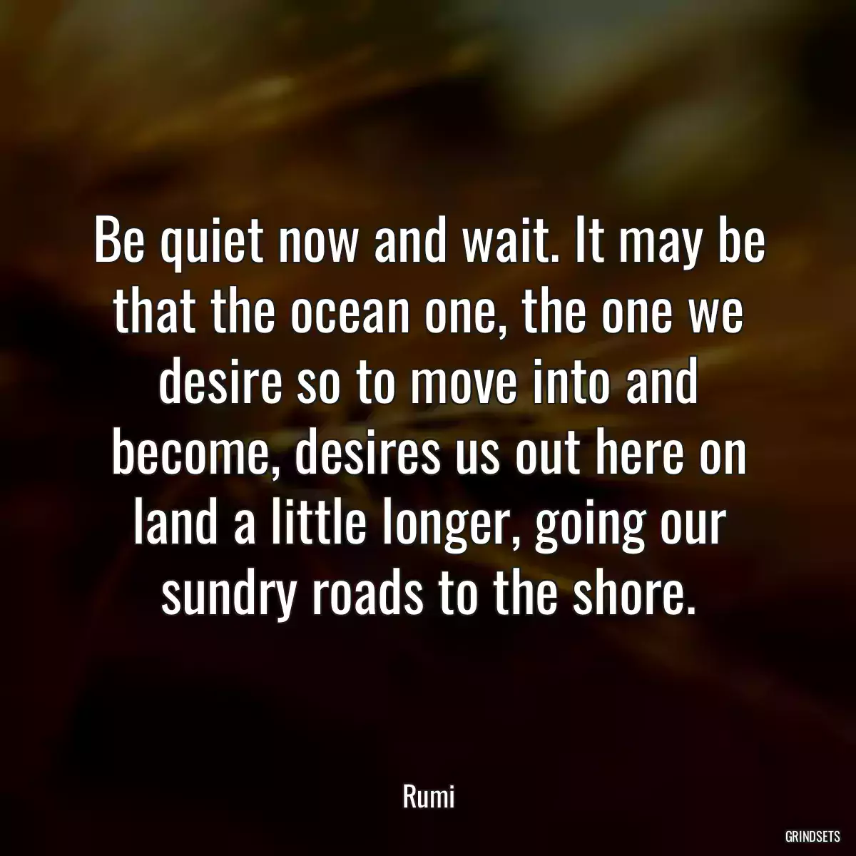 Be quiet now and wait. It may be that the ocean one, the one we desire so to move into and become, desires us out here on land a little longer, going our sundry roads to the shore.