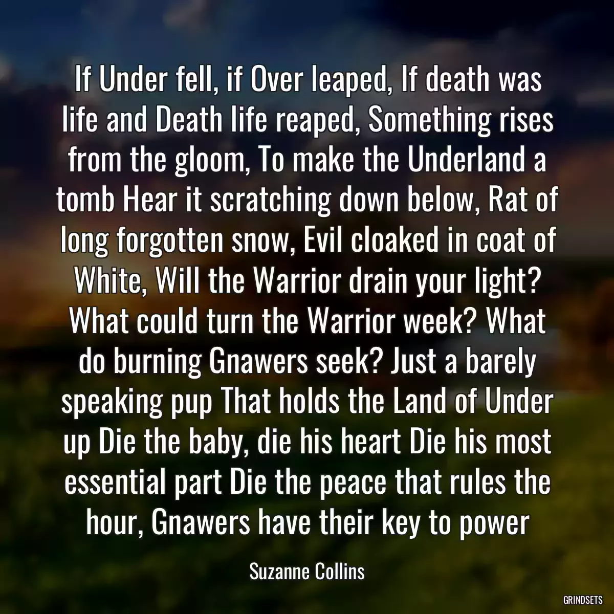 If Under fell, if Over leaped, If death was life and Death life reaped, Something rises from the gloom, To make the Underland a tomb Hear it scratching down below, Rat of long forgotten snow, Evil cloaked in coat of White, Will the Warrior drain your light? What could turn the Warrior week? What do burning Gnawers seek? Just a barely speaking pup That holds the Land of Under up Die the baby, die his heart Die his most essential part Die the peace that rules the hour, Gnawers have their key to power