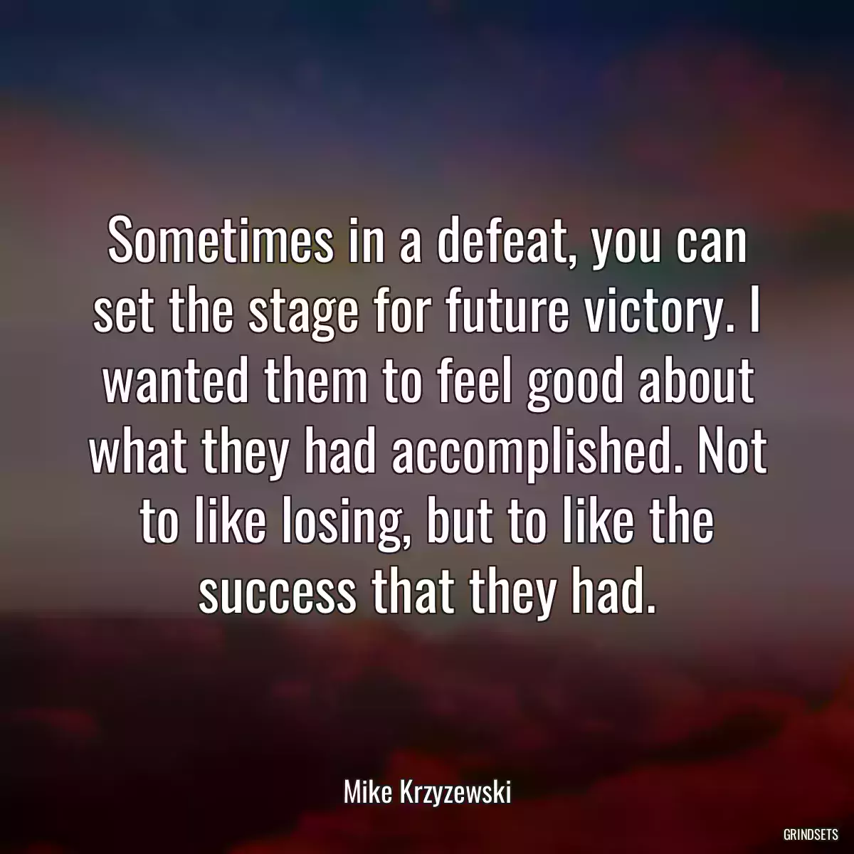 Sometimes in a defeat, you can set the stage for future victory. I wanted them to feel good about what they had accomplished. Not to like losing, but to like the success that they had.