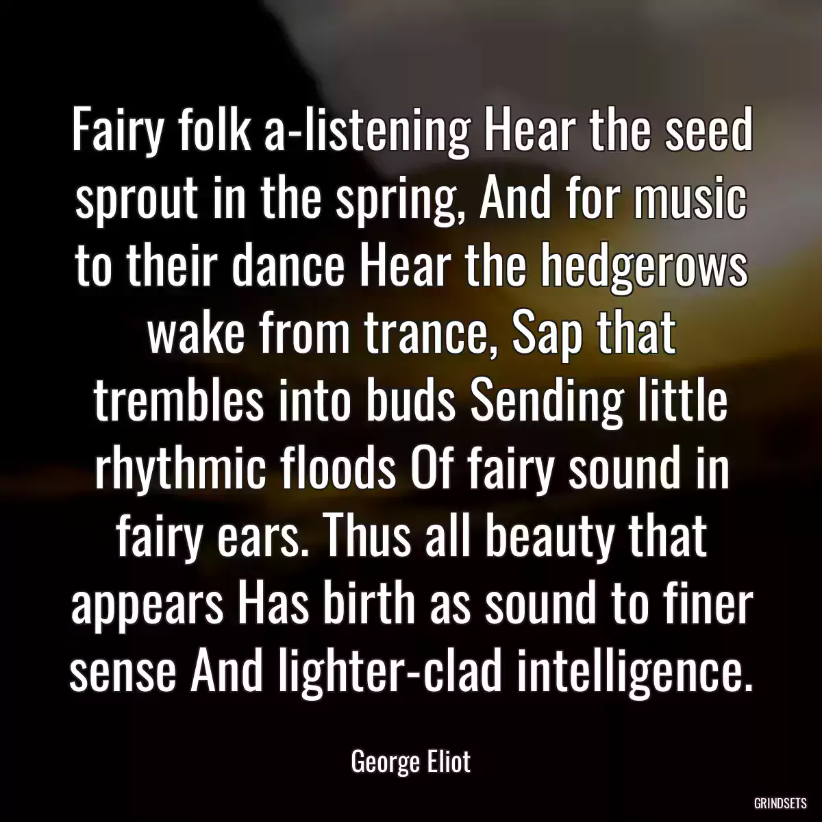 Fairy folk a-listening Hear the seed sprout in the spring, And for music to their dance Hear the hedgerows wake from trance, Sap that trembles into buds Sending little rhythmic floods Of fairy sound in fairy ears. Thus all beauty that appears Has birth as sound to finer sense And lighter-clad intelligence.