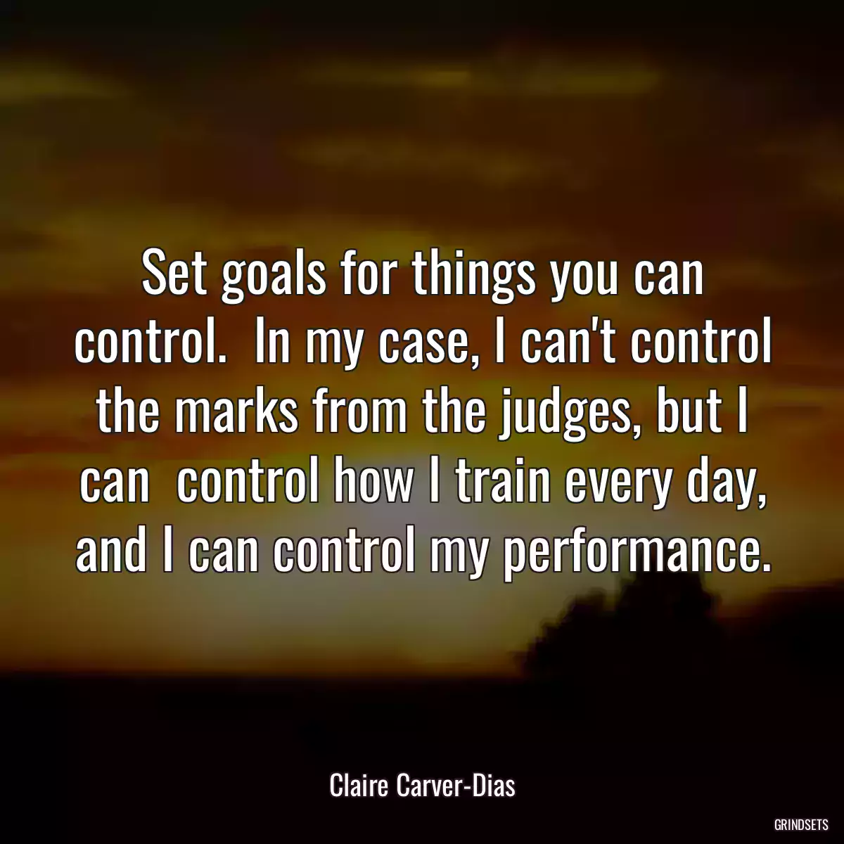 Set goals for things you can control.  In my case, I can\'t control the marks from the judges, but I can  control how I train every day, and I can control my performance.