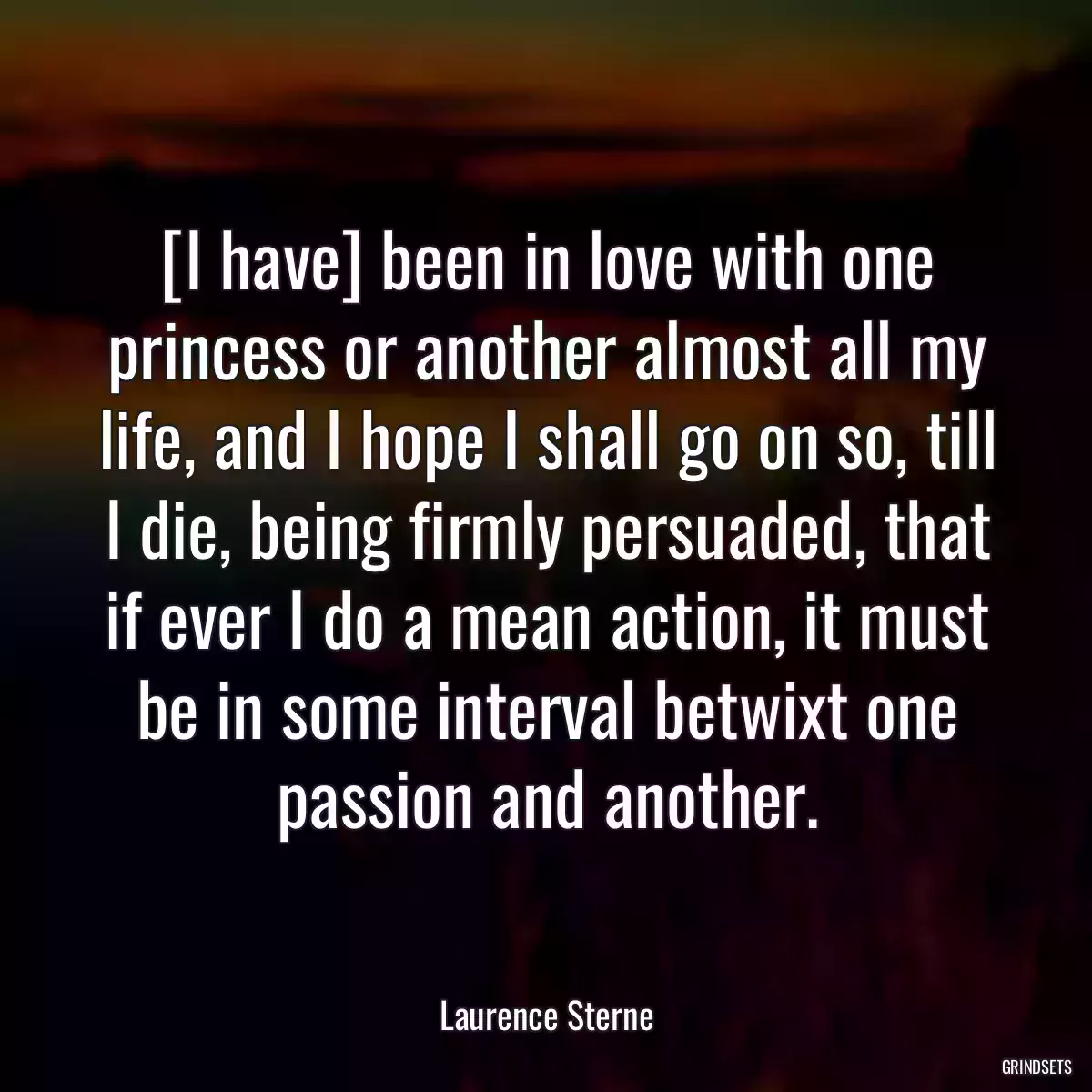 [I have] been in love with one princess or another almost all my life, and I hope I shall go on so, till I die, being firmly persuaded, that if ever I do a mean action, it must be in some interval betwixt one passion and another.