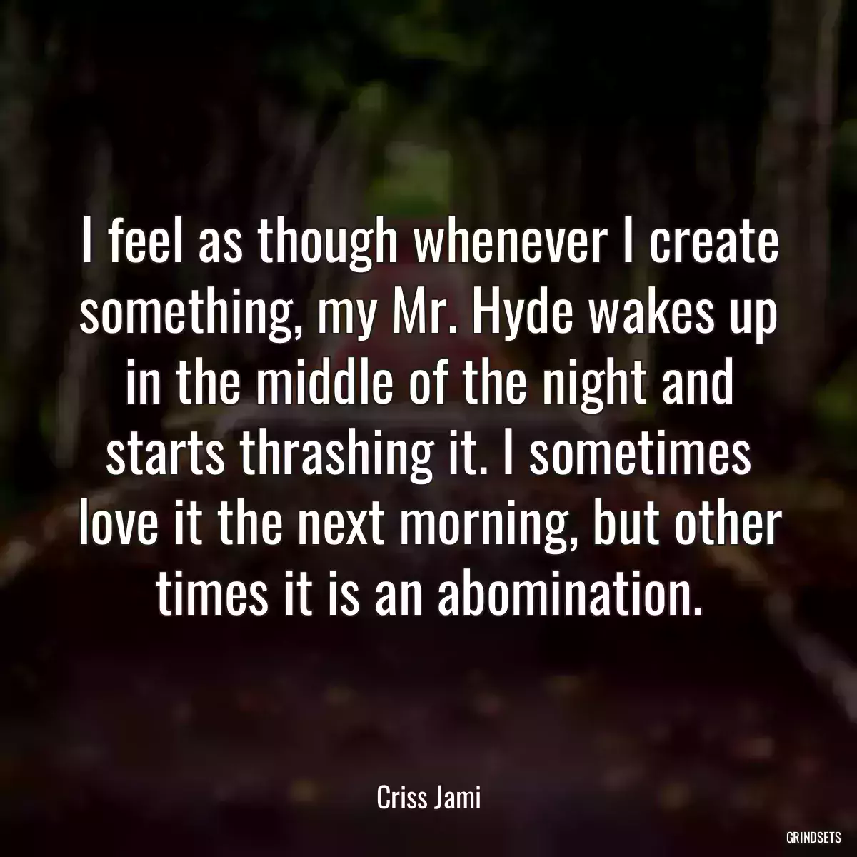 I feel as though whenever I create something, my Mr. Hyde wakes up in the middle of the night and starts thrashing it. I sometimes love it the next morning, but other times it is an abomination.