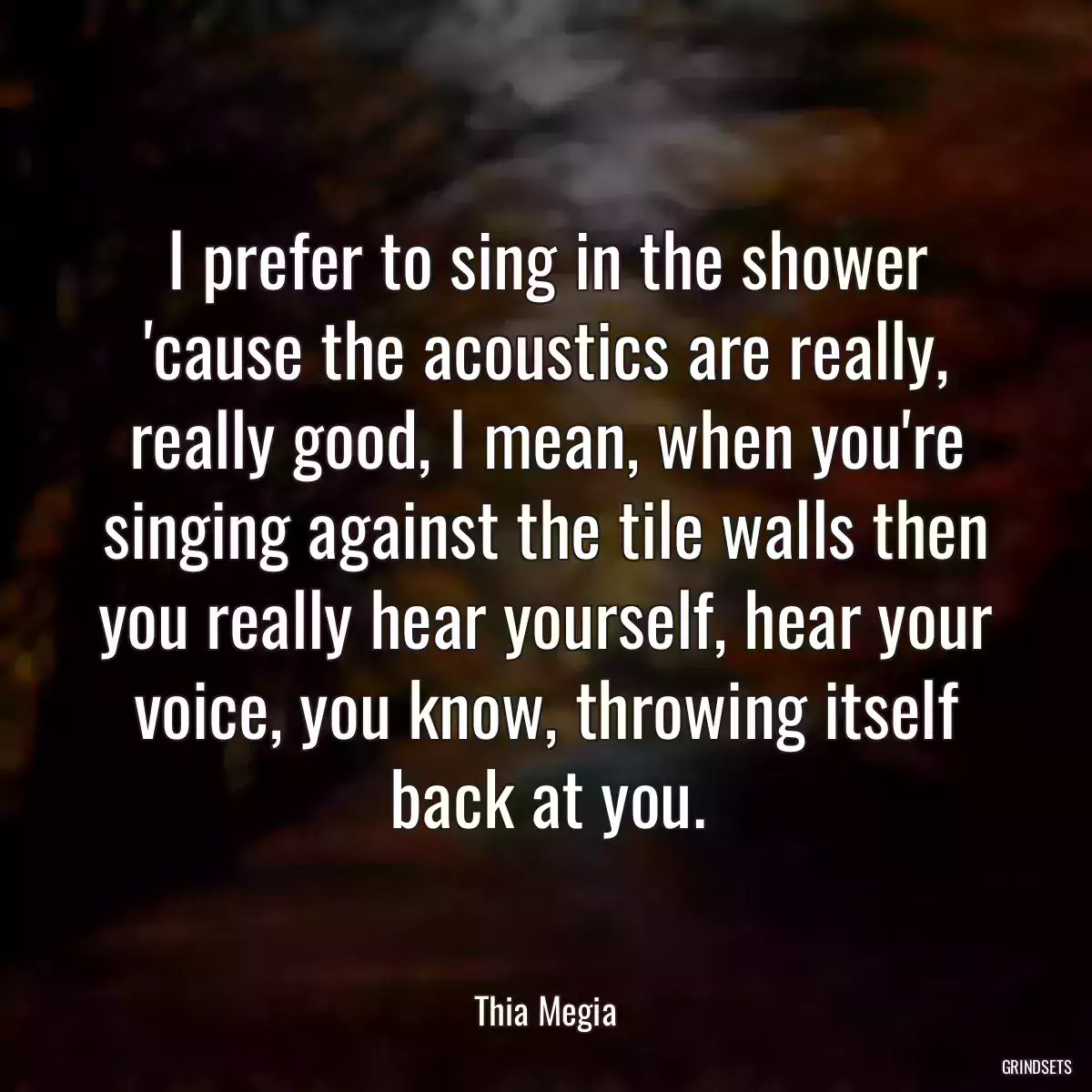 I prefer to sing in the shower \'cause the acoustics are really, really good, I mean, when you\'re singing against the tile walls then you really hear yourself, hear your voice, you know, throwing itself back at you.