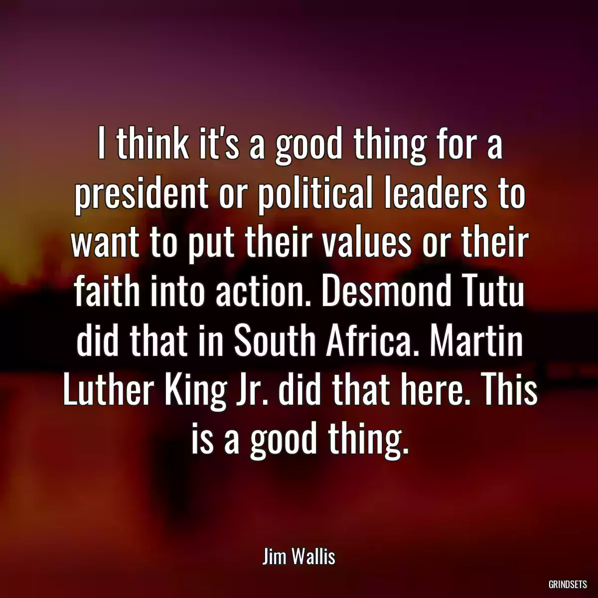 I think it\'s a good thing for a president or political leaders to want to put their values or their faith into action. Desmond Tutu did that in South Africa. Martin Luther King Jr. did that here. This is a good thing.