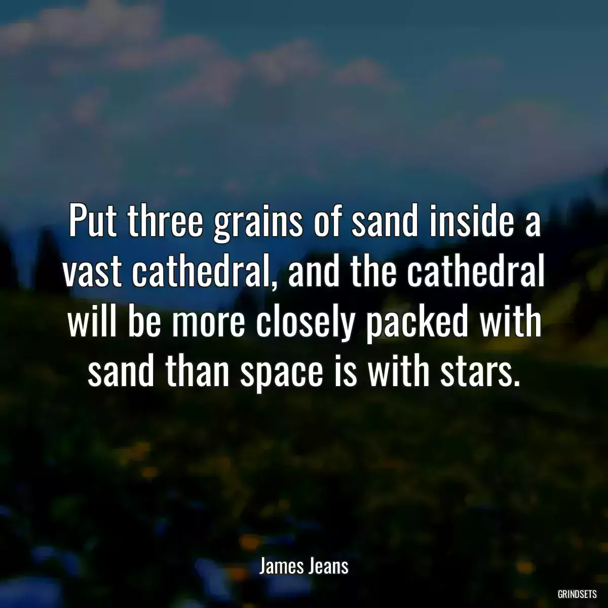 Put three grains of sand inside a vast cathedral, and the cathedral will be more closely packed with sand than space is with stars.