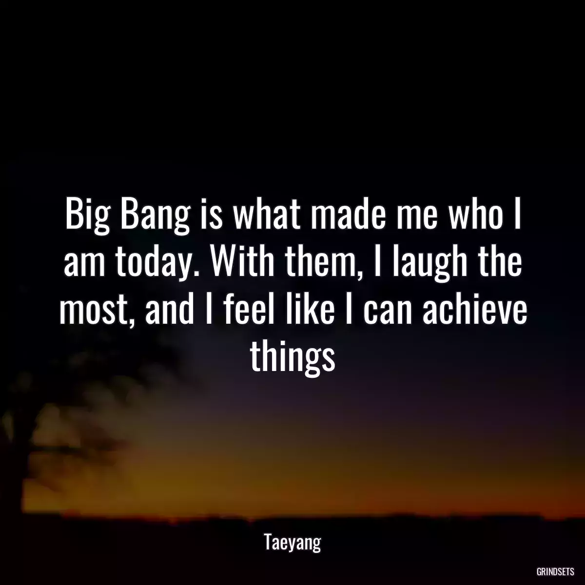 Big Bang is what made me who I am today. With them, I laugh the most, and I feel like I can achieve things