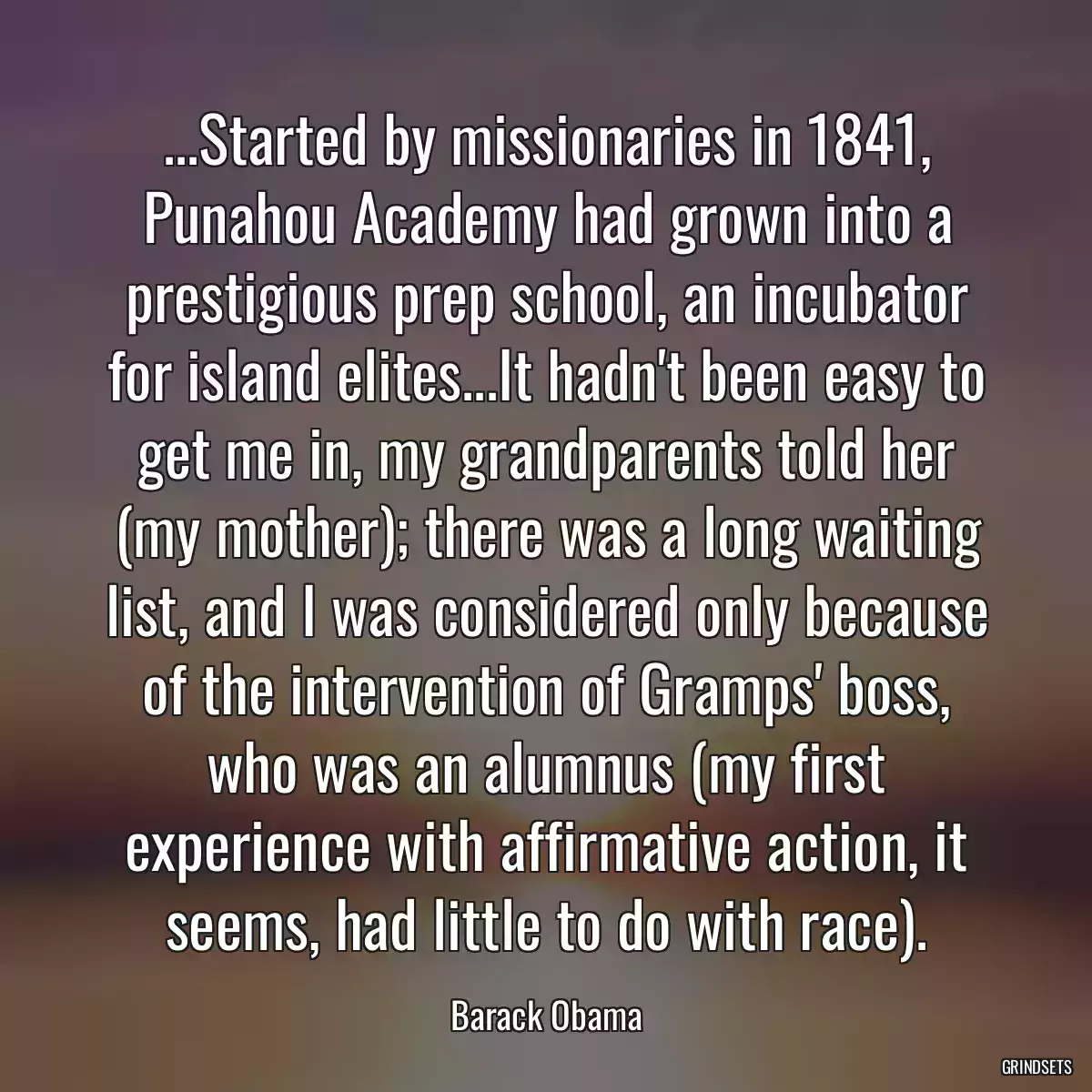 ...Started by missionaries in 1841, Punahou Academy had grown into a prestigious prep school, an incubator for island elites...It hadn\'t been easy to get me in, my grandparents told her (my mother); there was a long waiting list, and I was considered only because of the intervention of Gramps\' boss, who was an alumnus (my first experience with affirmative action, it seems, had little to do with race).