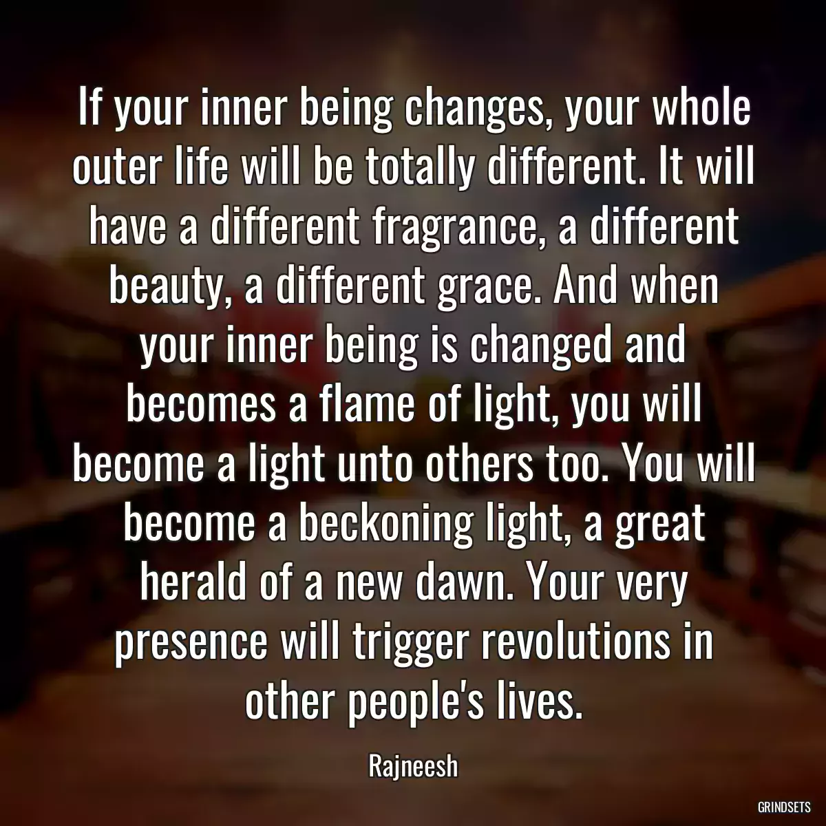 If your inner being changes, your whole outer life will be totally different. It will have a different fragrance, a different beauty, a different grace. And when your inner being is changed and becomes a flame of light, you will become a light unto others too. You will become a beckoning light, a great herald of a new dawn. Your very presence will trigger revolutions in other people\'s lives.