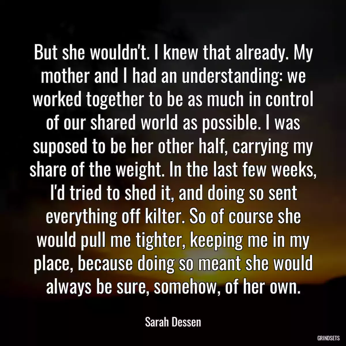 But she wouldn\'t. I knew that already. My mother and I had an understanding: we worked together to be as much in control of our shared world as possible. I was suposed to be her other half, carrying my share of the weight. In the last few weeks, I\'d tried to shed it, and doing so sent everything off kilter. So of course she would pull me tighter, keeping me in my place, because doing so meant she would always be sure, somehow, of her own.