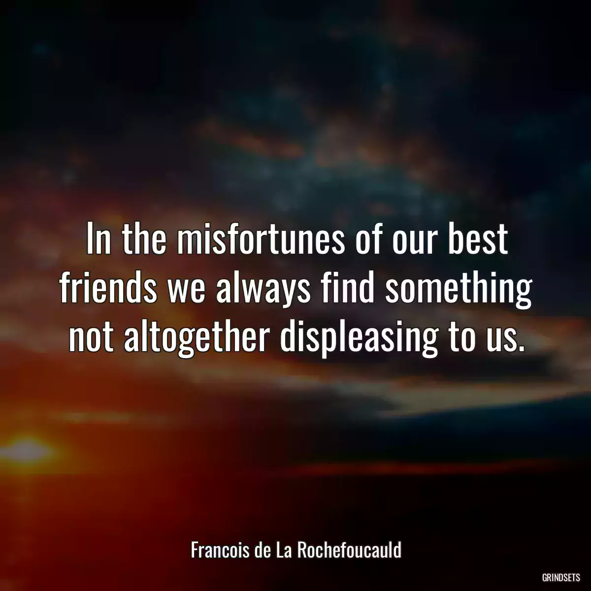 In the misfortunes of our best friends we always find something not altogether displeasing to us.