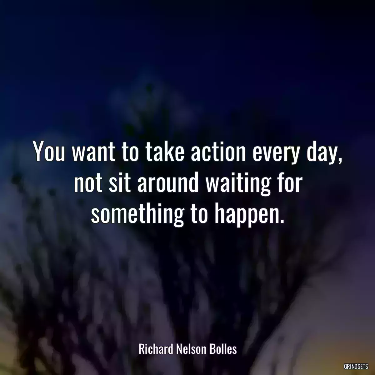 You want to take action every day, not sit around waiting for something to happen.