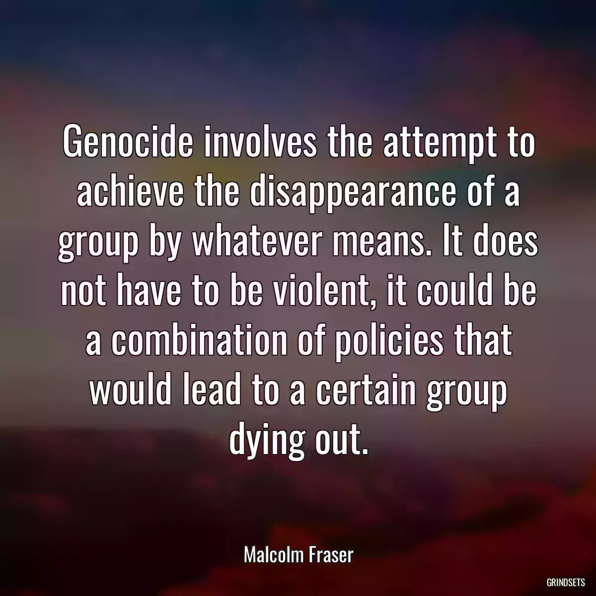 Genocide involves the attempt to achieve the disappearance of a group by whatever means. It does not have to be violent, it could be a combination of policies that would lead to a certain group dying out.