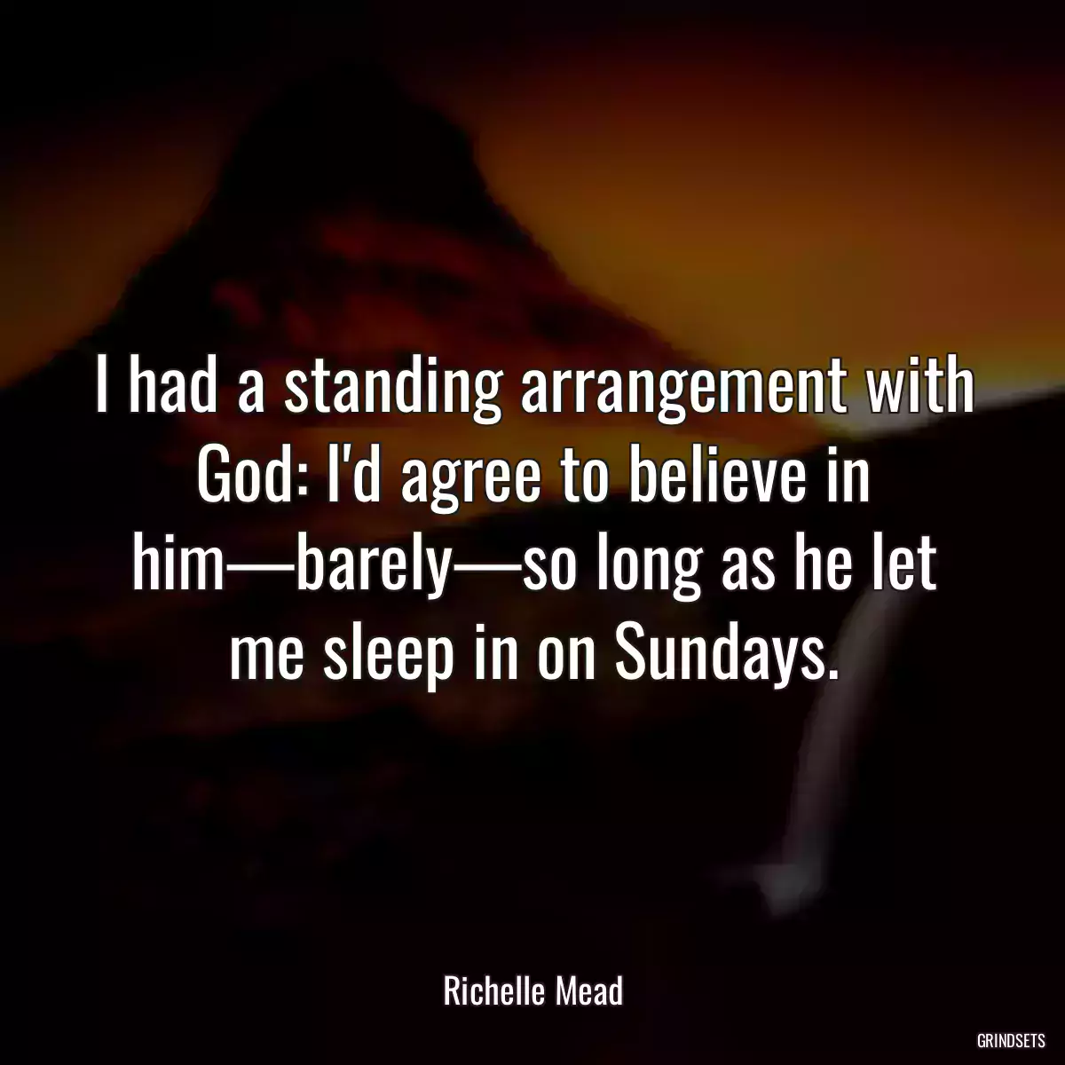 I had a standing arrangement with God: I\'d agree to believe in him—barely—so long as he let me sleep in on Sundays.