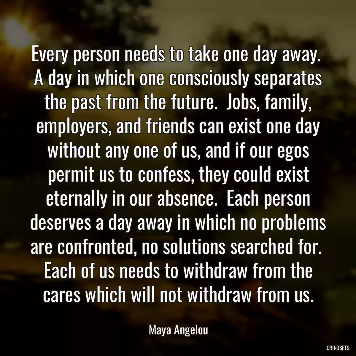 Every person needs to take one day away.  A day in which one consciously separates the past from the future.  Jobs, family, employers, and friends can exist one day without any one of us, and if our egos permit us to confess, they could exist eternally in our absence.  Each person deserves a day away in which no problems are confronted, no solutions searched for.  Each of us needs to withdraw from the cares which will not withdraw from us.