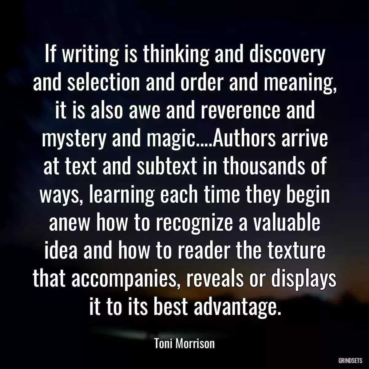 If writing is thinking and discovery and selection and order and meaning, it is also awe and reverence and mystery and magic....Authors arrive at text and subtext in thousands of ways, learning each time they begin anew how to recognize a valuable idea and how to reader the texture that accompanies, reveals or displays it to its best advantage.