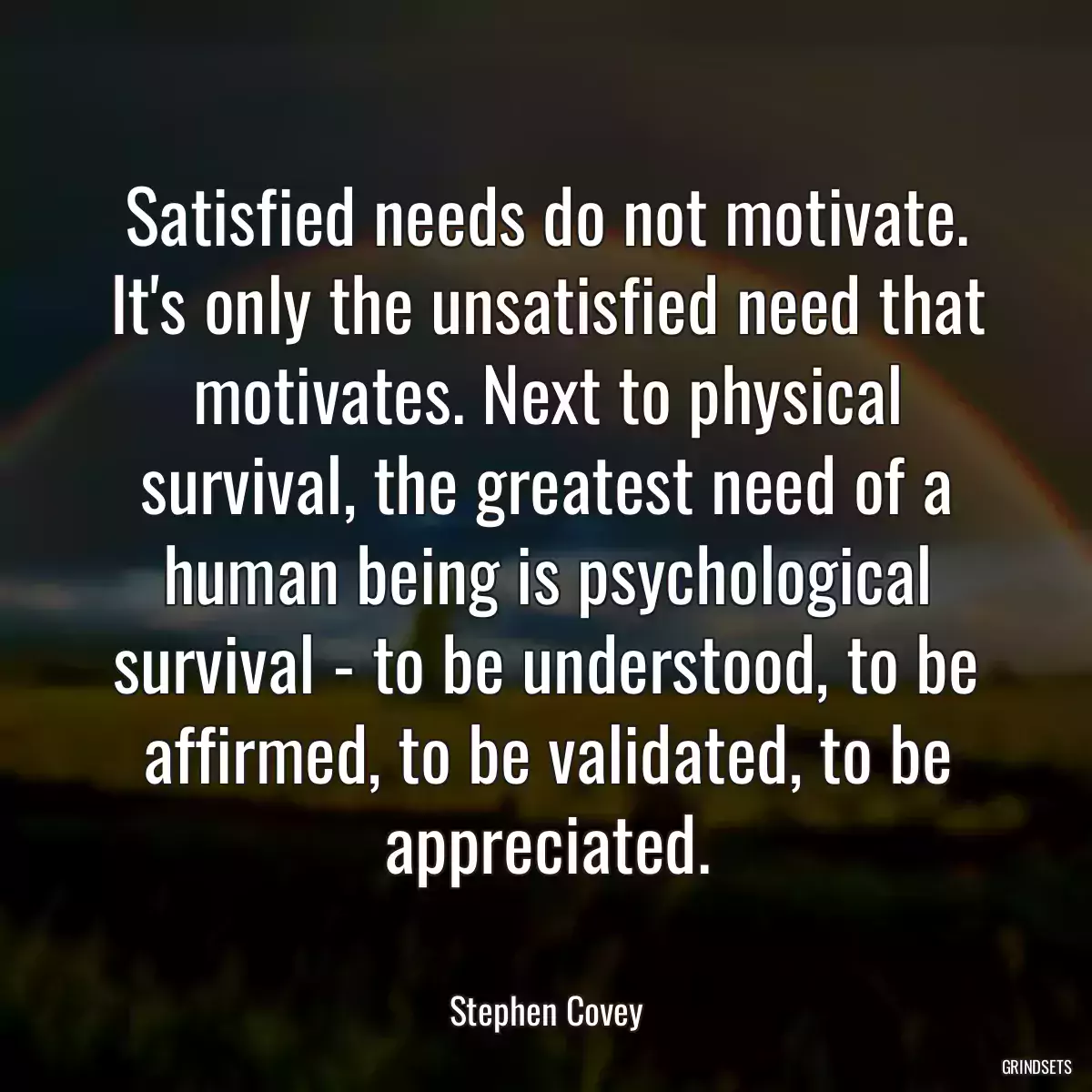 Satisfied needs do not motivate. It\'s only the unsatisfied need that motivates. Next to physical survival, the greatest need of a human being is psychological survival - to be understood, to be affirmed, to be validated, to be appreciated.