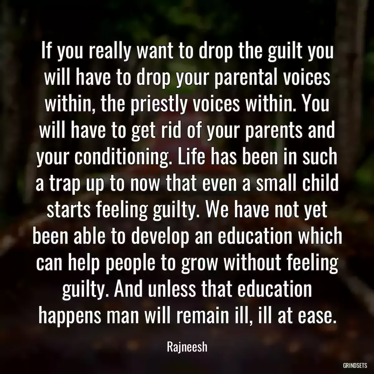 If you really want to drop the guilt you will have to drop your parental voices within, the priestly voices within. You will have to get rid of your parents and your conditioning. Life has been in such a trap up to now that even a small child starts feeling guilty. We have not yet been able to develop an education which can help people to grow without feeling guilty. And unless that education happens man will remain ill, ill at ease.